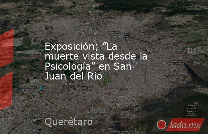 Exposición; ”La muerte vista desde la Psicología” en San Juan del Río. Noticias en tiempo real