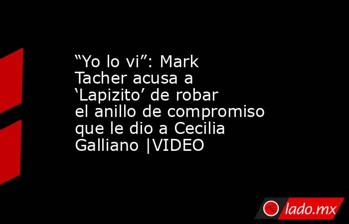 “Yo lo vi”: Mark Tacher acusa a ‘Lapizito’ de robar el anillo de compromiso que le dio a Cecilia Galliano |VIDEO. Noticias en tiempo real