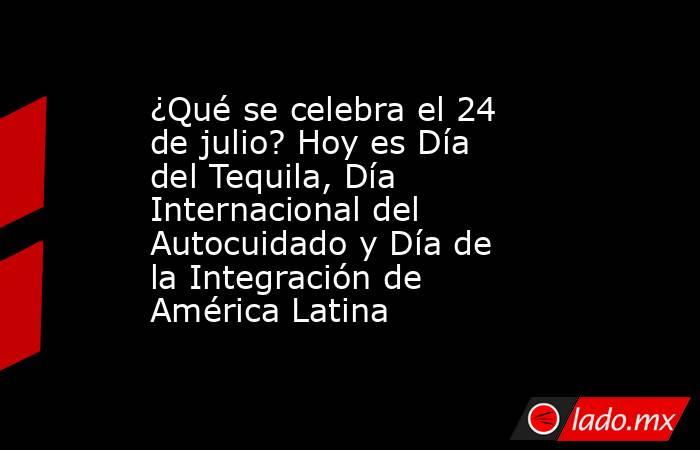 ¿Qué se celebra el 24 de julio? Hoy es Día del Tequila, Día Internacional del Autocuidado y Día de la Integración de América Latina. Noticias en tiempo real
