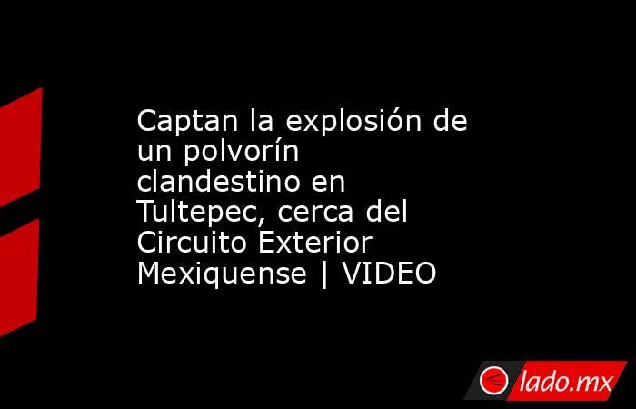 Captan la explosión de un polvorín clandestino en Tultepec, cerca del Circuito Exterior Mexiquense | VIDEO. Noticias en tiempo real