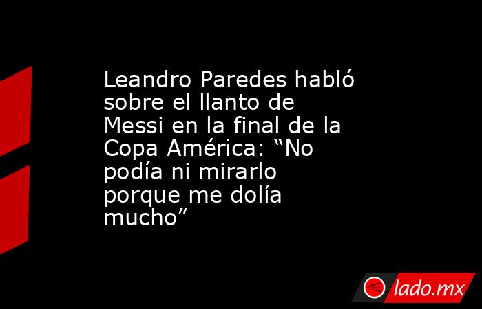 Leandro Paredes habló sobre el llanto de Messi en la final de la Copa América: “No podía ni mirarlo porque me dolía mucho”. Noticias en tiempo real