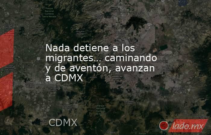 Nada detiene a los migrantes… caminando y de aventón, avanzan a CDMX. Noticias en tiempo real