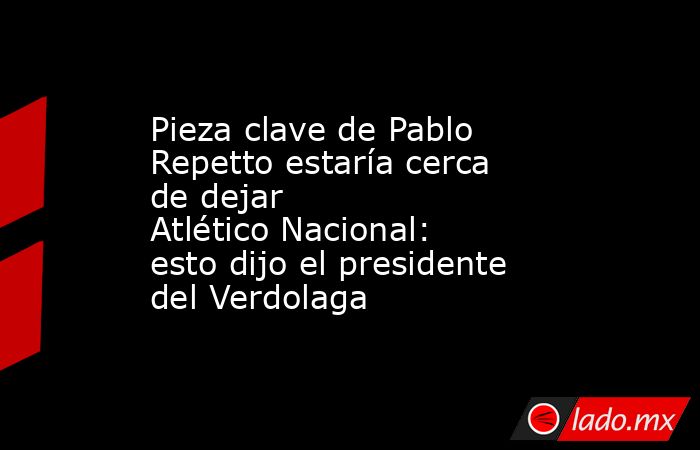 Pieza clave de Pablo Repetto estaría cerca de dejar Atlético Nacional: esto dijo el presidente del Verdolaga. Noticias en tiempo real