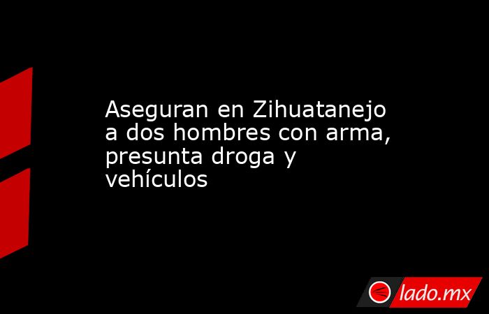 Aseguran en Zihuatanejo a dos hombres con arma, presunta droga y vehículos. Noticias en tiempo real