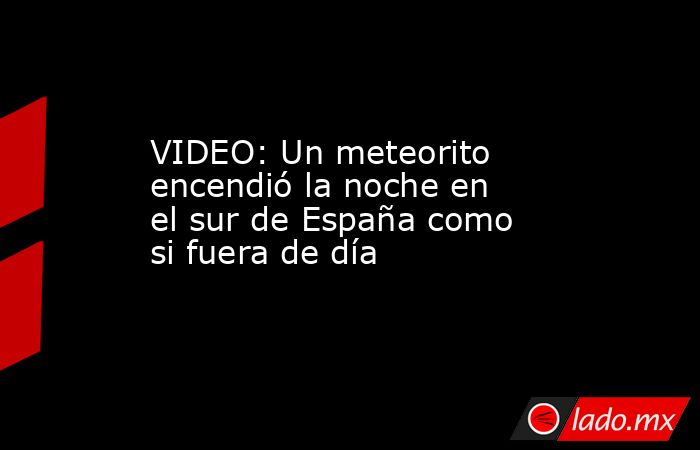 VIDEO: Un meteorito encendió la noche en el sur de España como si fuera de día. Noticias en tiempo real