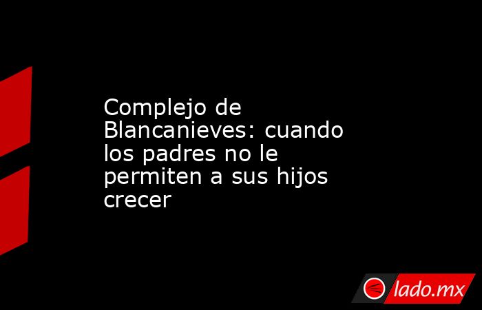 Complejo de Blancanieves: cuando los padres no le permiten a sus hijos crecer. Noticias en tiempo real