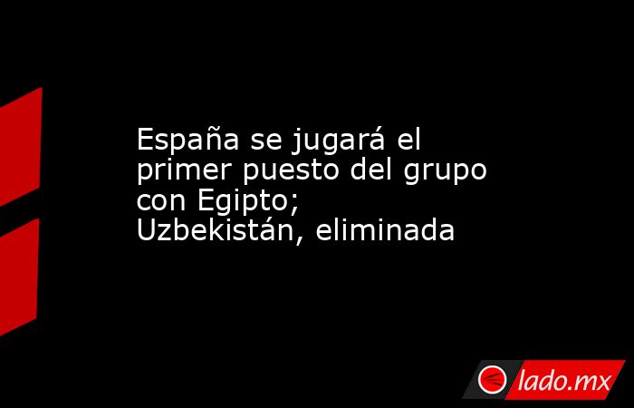 España se jugará el primer puesto del grupo con Egipto; Uzbekistán, eliminada. Noticias en tiempo real
