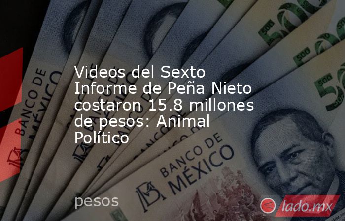 Videos del Sexto Informe de Peña Nieto costaron 15.8 millones de pesos: Animal Político. Noticias en tiempo real