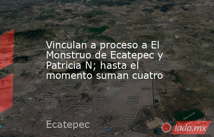 Vinculan a proceso a El Monstruo de Ecatepec y Patricia N; hasta el momento suman cuatro. Noticias en tiempo real
