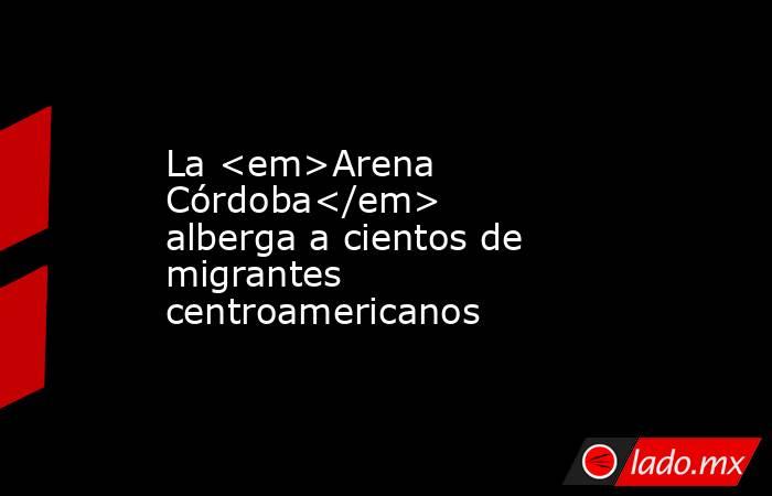 La <em>Arena Córdoba</em> alberga a cientos de migrantes centroamericanos. Noticias en tiempo real