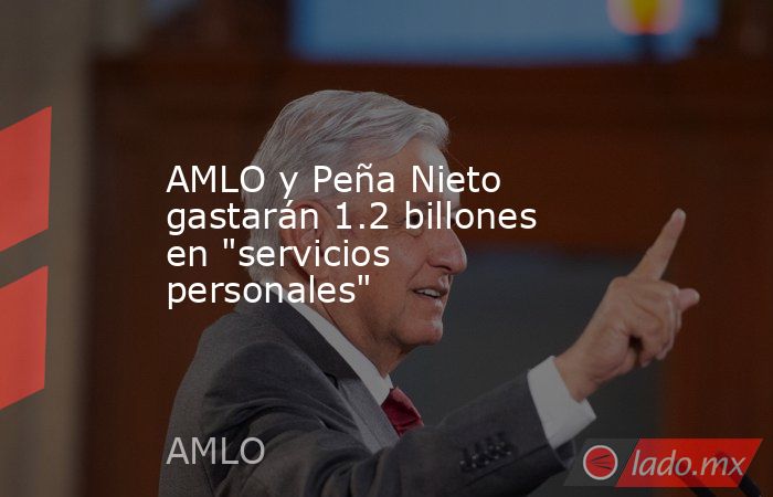 AMLO y Peña Nieto gastarán 1.2 billones en 