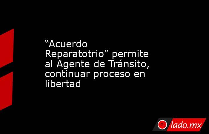 “Acuerdo Reparatotrio” permite al Agente de Tránsito, continuar proceso en libertad. Noticias en tiempo real