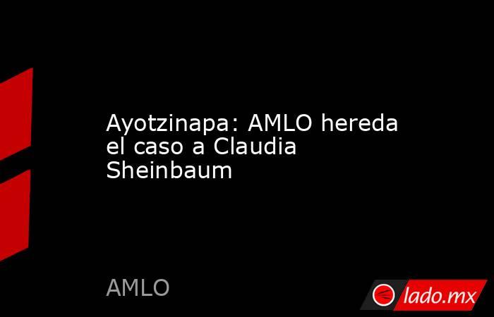 Ayotzinapa: AMLO hereda el caso a Claudia Sheinbaum. Noticias en tiempo real