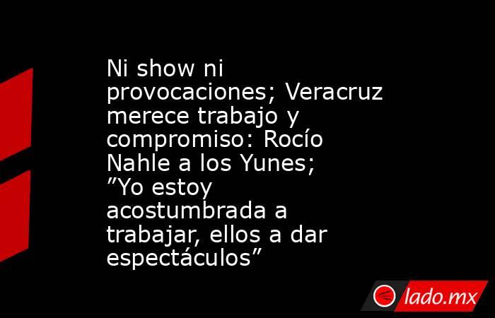 Ni show ni provocaciones; Veracruz merece trabajo y compromiso: Rocío Nahle a los Yunes; ”Yo estoy acostumbrada a trabajar, ellos a dar espectáculos”. Noticias en tiempo real