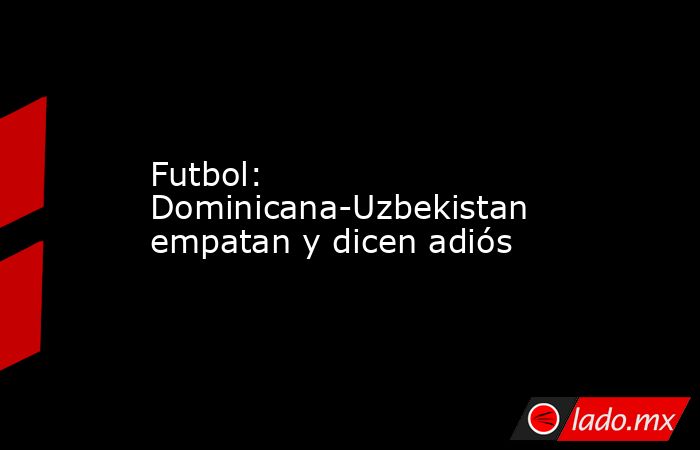 Futbol: Dominicana-Uzbekistan empatan y dicen adiós. Noticias en tiempo real