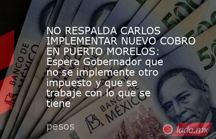 NO RESPALDA CARLOS IMPLEMENTAR NUEVO COBRO EN PUERTO MORELOS: Espera Gobernador que no se implemente otro impuesto y que se trabaje con lo que se tiene. Noticias en tiempo real