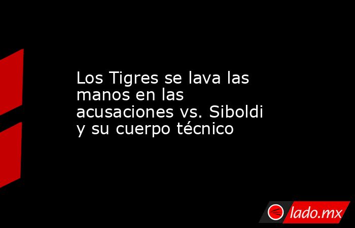 Los Tigres se lava las manos en las acusaciones vs. Siboldi y su cuerpo técnico. Noticias en tiempo real