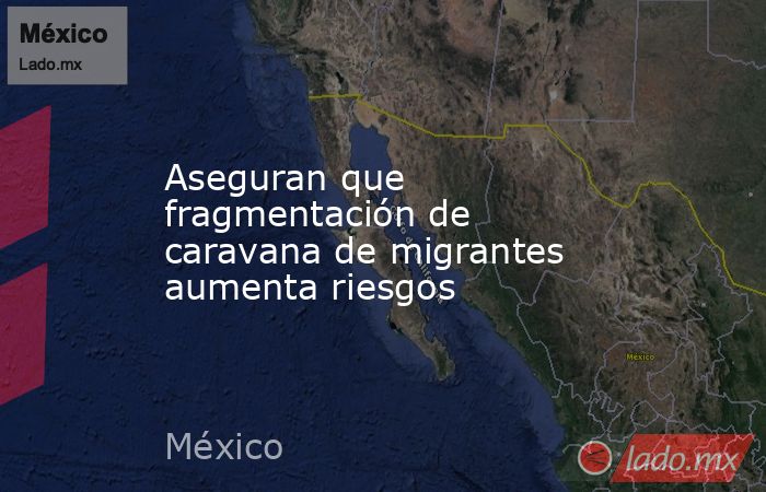 Aseguran que fragmentación de caravana de migrantes aumenta riesgos. Noticias en tiempo real