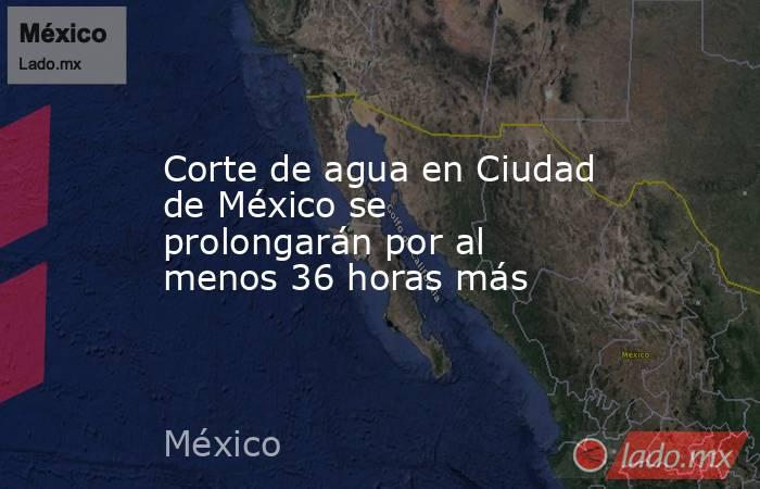 Corte de agua en Ciudad de México se prolongarán por al menos 36 horas más. Noticias en tiempo real