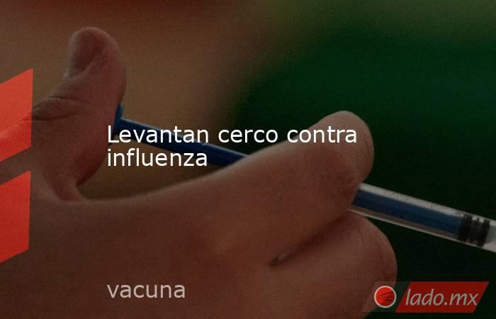 Levantan cerco contra influenza. Noticias en tiempo real