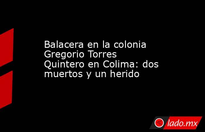 Balacera en la colonia Gregorio Torres Quintero en Colima: dos muertos y un herido. Noticias en tiempo real