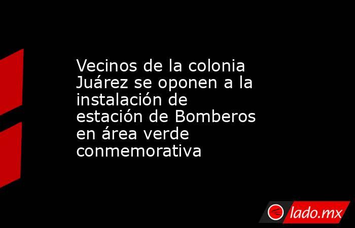 Vecinos de la colonia Juárez se oponen a la instalación de estación de Bomberos en área verde conmemorativa. Noticias en tiempo real