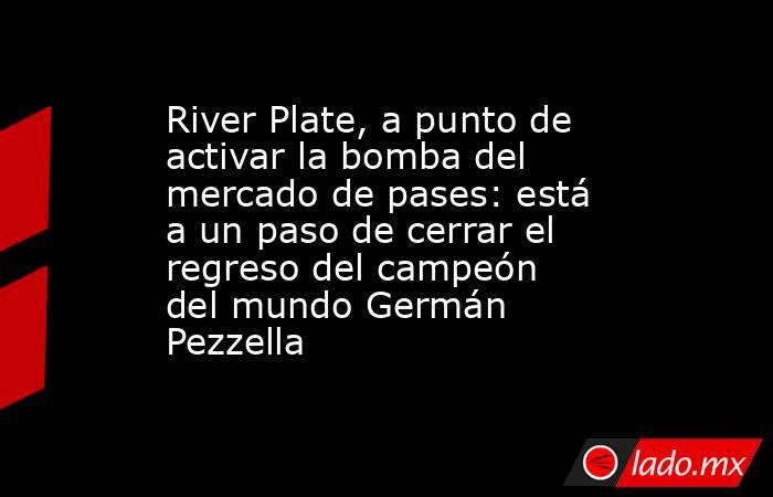 River Plate, a punto de activar la bomba del mercado de pases: está a un paso de cerrar el regreso del campeón del mundo Germán Pezzella. Noticias en tiempo real