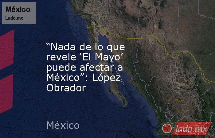 “Nada de lo que revele ‘El Mayo’ puede afectar a México”: López Obrador. Noticias en tiempo real
