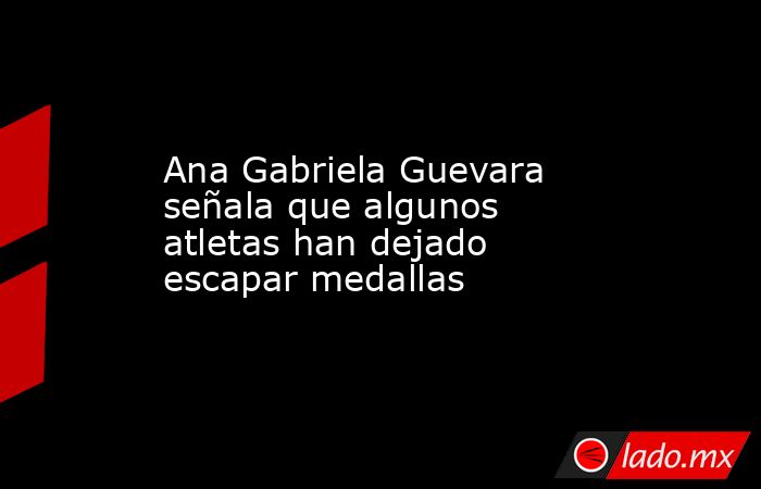 Ana Gabriela Guevara señala que algunos atletas han dejado escapar medallas. Noticias en tiempo real