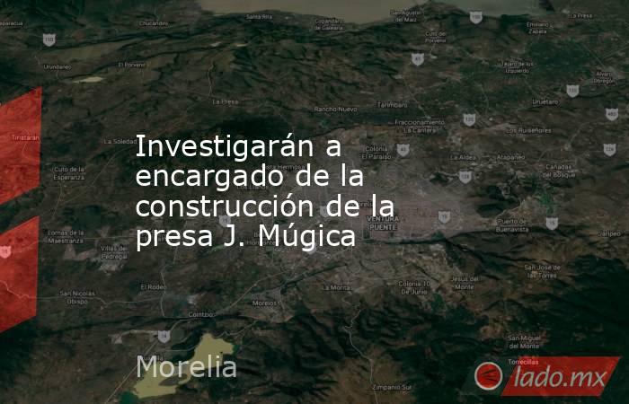 Investigarán a encargado de la construcción de la presa J. Múgica. Noticias en tiempo real