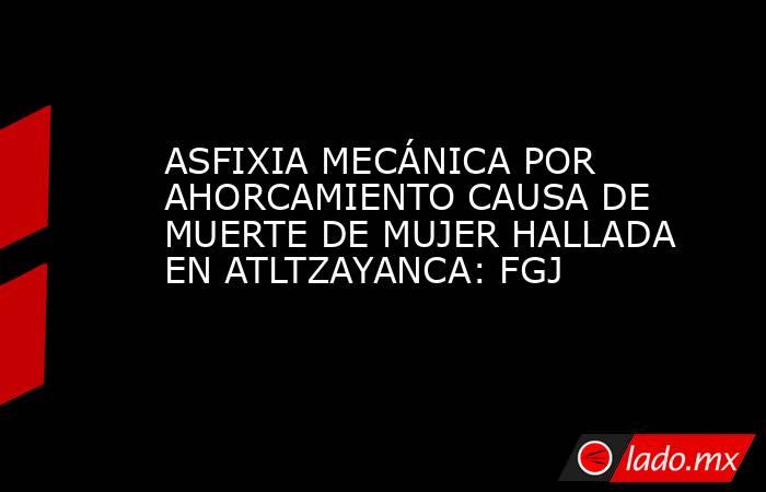 ASFIXIA MECÁNICA POR AHORCAMIENTO CAUSA DE MUERTE DE MUJER HALLADA EN ATLTZAYANCA: FGJ. Noticias en tiempo real