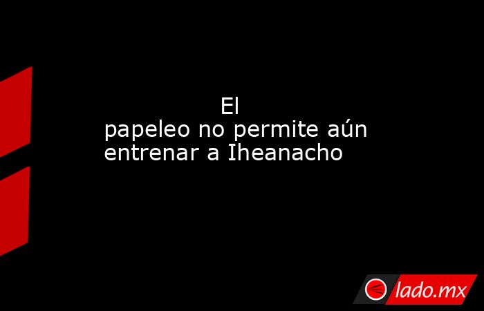                                                               El papeleo no permite aún entrenar a Iheanacho                                                           . Noticias en tiempo real
