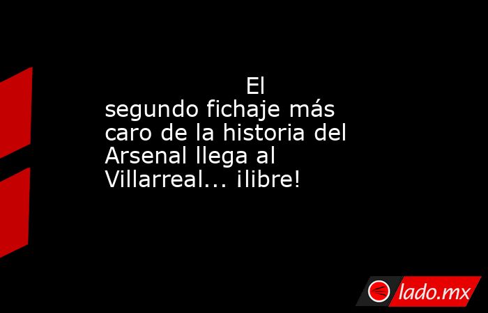                   El segundo fichaje más caro de la historia del Arsenal llega al Villarreal... ¡libre!              . Noticias en tiempo real
