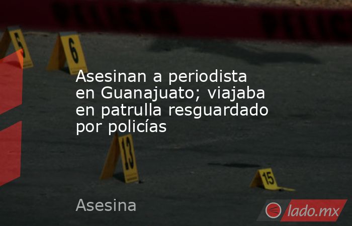 Asesinan a periodista en Guanajuato; viajaba en patrulla resguardado por policías. Noticias en tiempo real