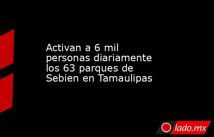 Activan a 6 mil personas diariamente los 63 parques de Sebien en Tamaulipas. Noticias en tiempo real