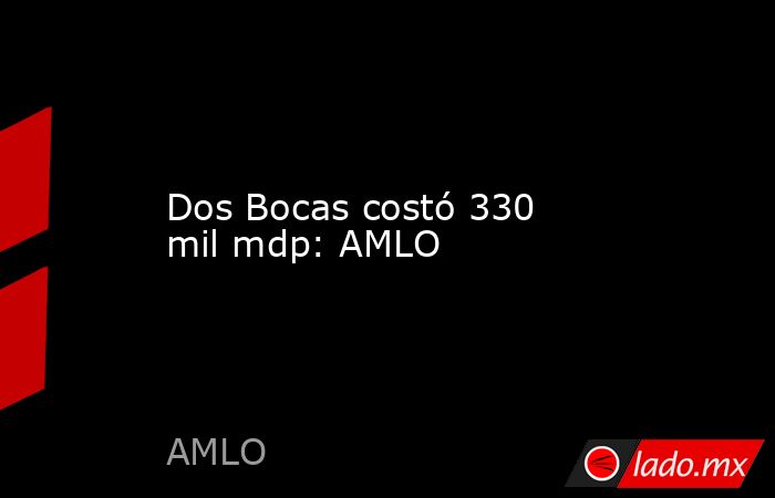 Dos Bocas costó 330 mil mdp: AMLO. Noticias en tiempo real