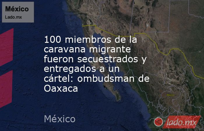 100 miembros de la caravana migrante fueron secuestrados y entregados a un cártel: ombudsman de Oaxaca. Noticias en tiempo real
