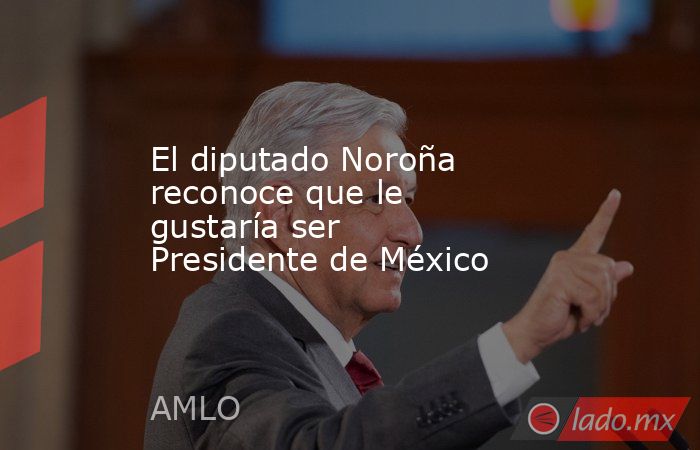 El diputado Noroña reconoce que le gustaría ser Presidente de México. Noticias en tiempo real
