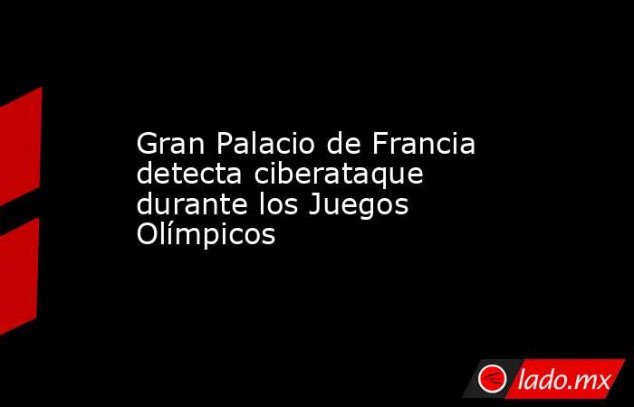 Gran Palacio de Francia detecta ciberataque durante los Juegos Olímpicos. Noticias en tiempo real