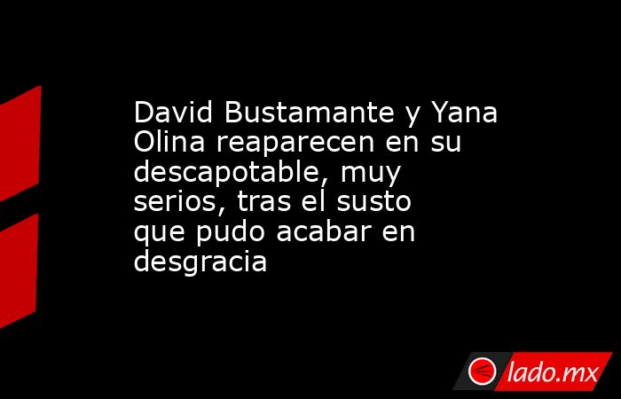 David Bustamante y Yana Olina reaparecen en su descapotable, muy serios, tras el susto que pudo acabar en desgracia. Noticias en tiempo real