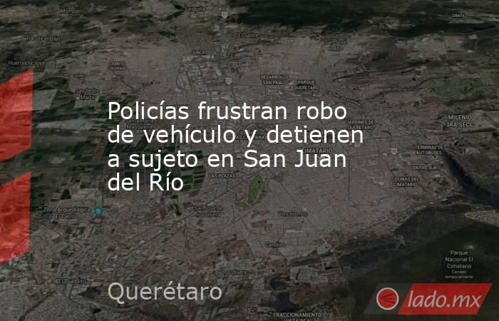 Policías frustran robo de vehículo y detienen a sujeto en San Juan del Río. Noticias en tiempo real