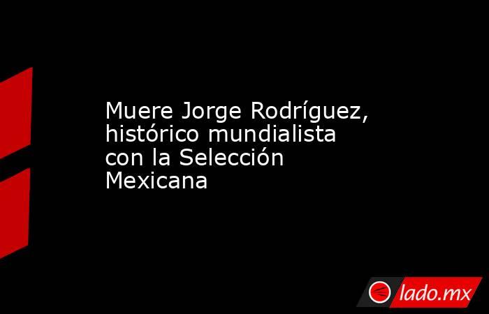 Muere Jorge Rodríguez, histórico mundialista con la Selección Mexicana. Noticias en tiempo real