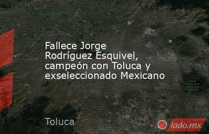 Fallece Jorge Rodríguez Esquivel, campeón con Toluca y exseleccionado Mexicano. Noticias en tiempo real