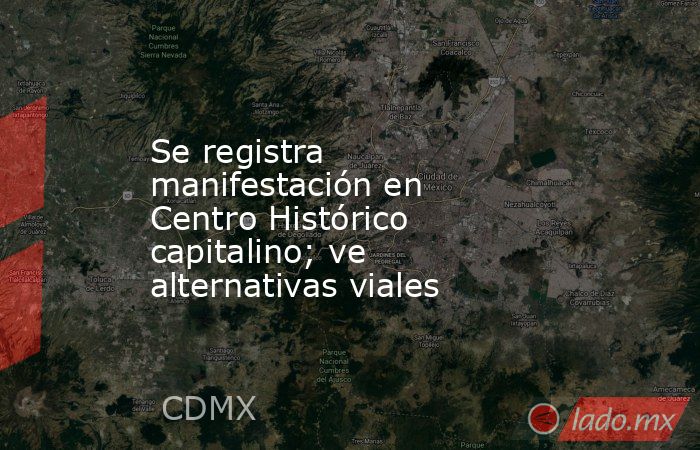 Se registra manifestación en Centro Histórico capitalino; ve alternativas viales. Noticias en tiempo real