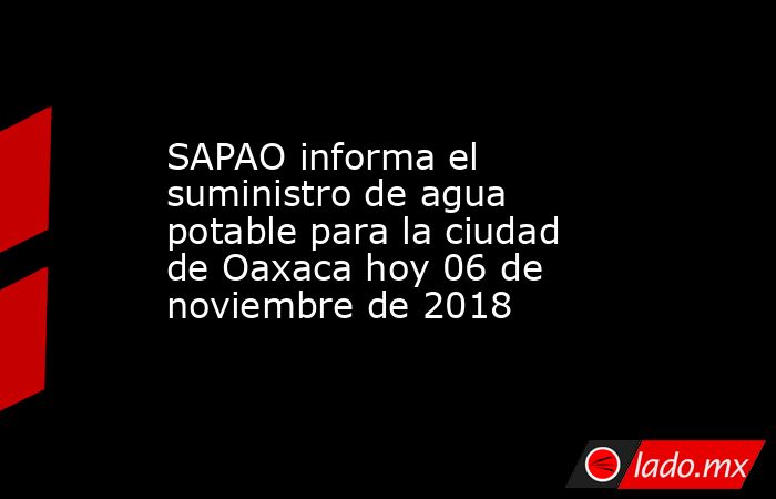 SAPAO informa el suministro de agua potable para la ciudad de Oaxaca hoy 06 de noviembre de 2018. Noticias en tiempo real