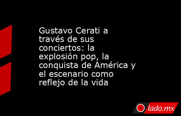 Gustavo Cerati a través de sus conciertos: la explosión pop, la conquista de América y el escenario como reflejo de la vida. Noticias en tiempo real