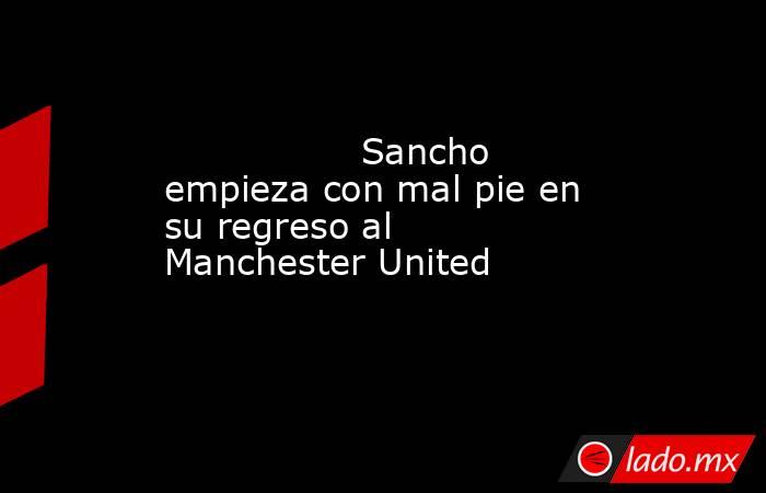                                                                                         Sancho empieza con mal pie en su regreso al Manchester United                                                                                    . Noticias en tiempo real