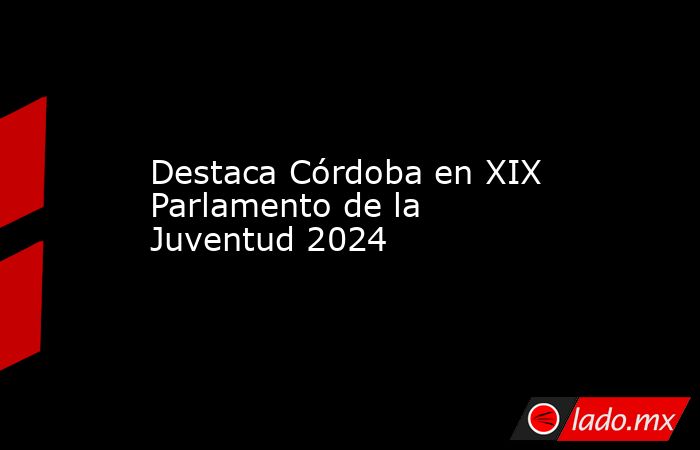 Destaca Córdoba en XIX Parlamento de la Juventud 2024. Noticias en tiempo real