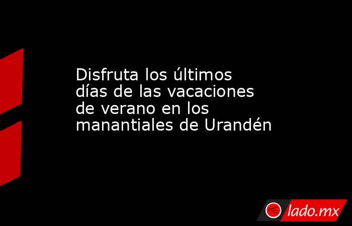 Disfruta los últimos días de las vacaciones de verano en los manantiales de Urandén. Noticias en tiempo real