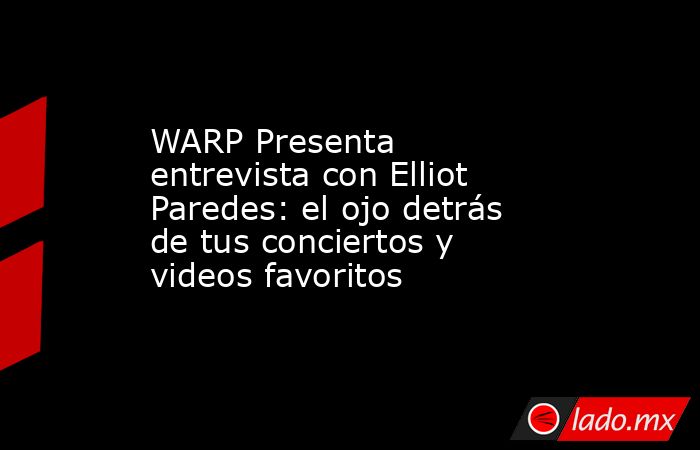 WARP Presenta entrevista con Elliot Paredes: el ojo detrás de tus conciertos y videos favoritos. Noticias en tiempo real